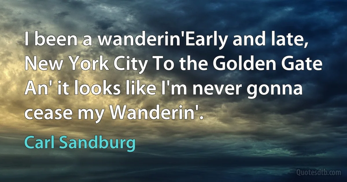 I been a wanderin'Early and late, New York City To the Golden Gate An' it looks like I'm never gonna cease my Wanderin'. (Carl Sandburg)