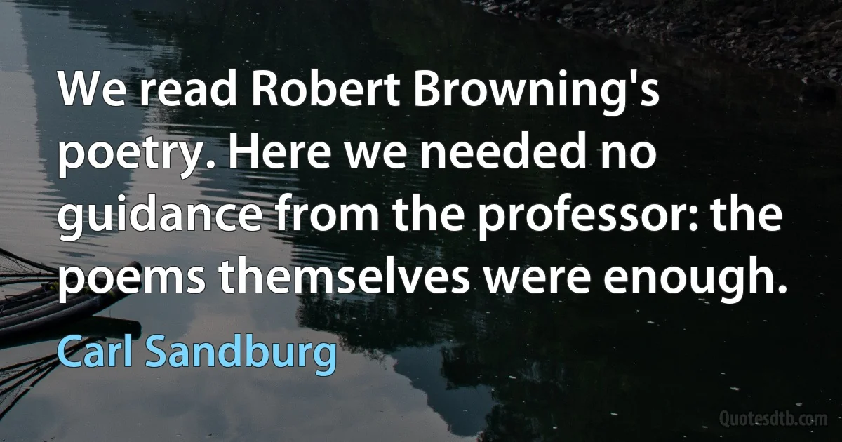 We read Robert Browning's poetry. Here we needed no guidance from the professor: the poems themselves were enough. (Carl Sandburg)