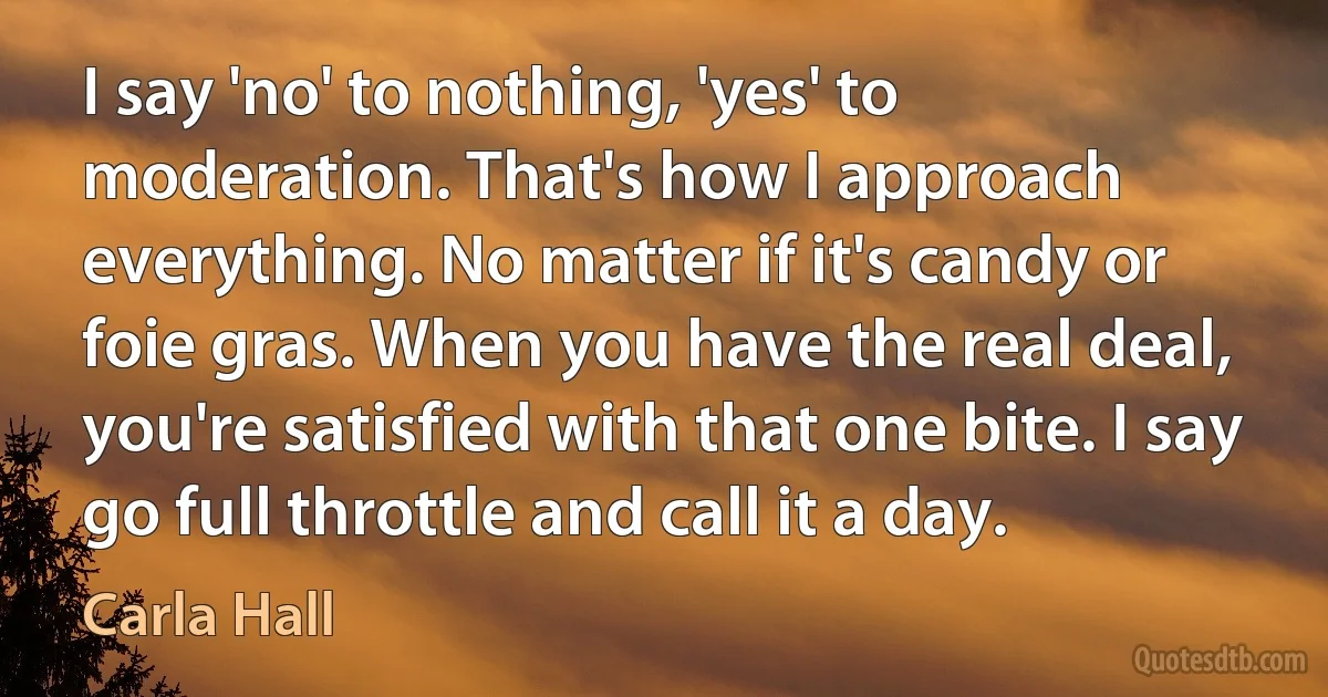 I say 'no' to nothing, 'yes' to moderation. That's how I approach everything. No matter if it's candy or foie gras. When you have the real deal, you're satisfied with that one bite. I say go full throttle and call it a day. (Carla Hall)