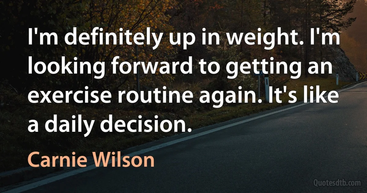 I'm definitely up in weight. I'm looking forward to getting an exercise routine again. It's like a daily decision. (Carnie Wilson)