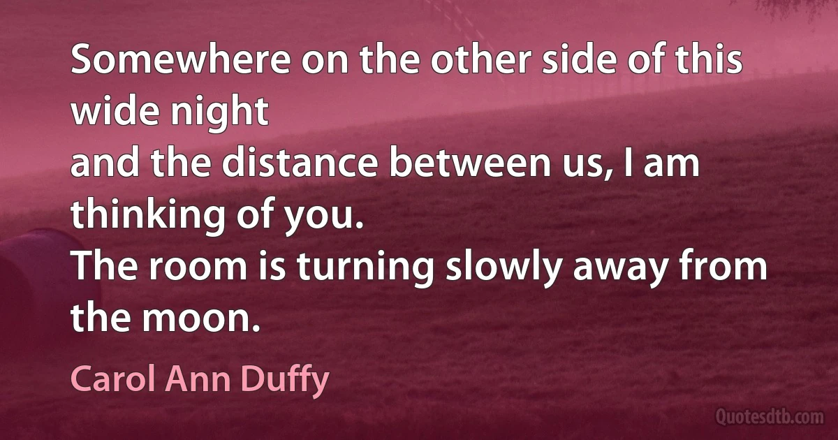 Somewhere on the other side of this wide night
and the distance between us, I am thinking of you.
The room is turning slowly away from the moon. (Carol Ann Duffy)