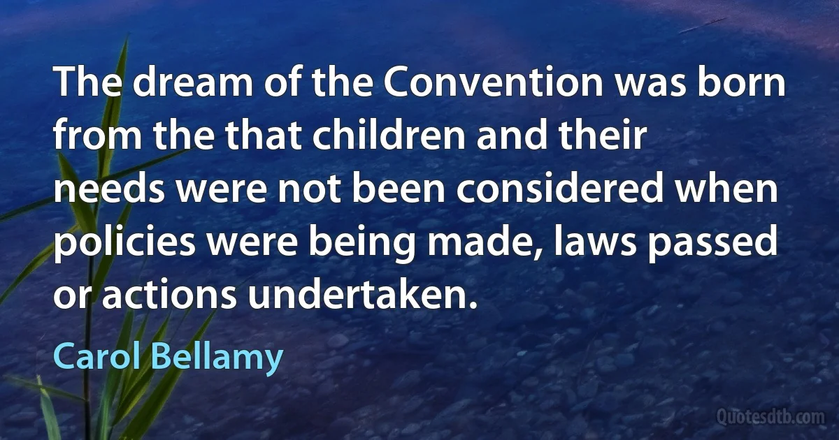 The dream of the Convention was born from the that children and their needs were not been considered when policies were being made, laws passed or actions undertaken. (Carol Bellamy)