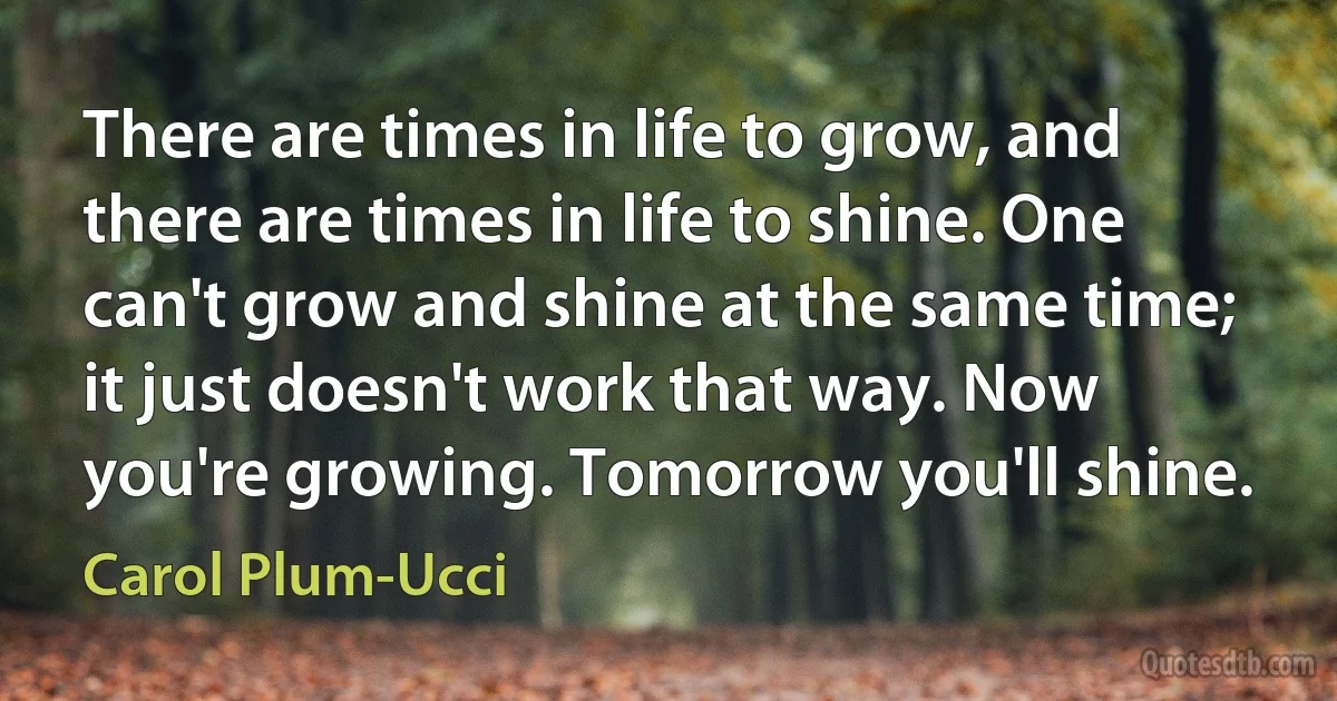 There are times in life to grow, and there are times in life to shine. One can't grow and shine at the same time; it just doesn't work that way. Now you're growing. Tomorrow you'll shine. (Carol Plum-Ucci)