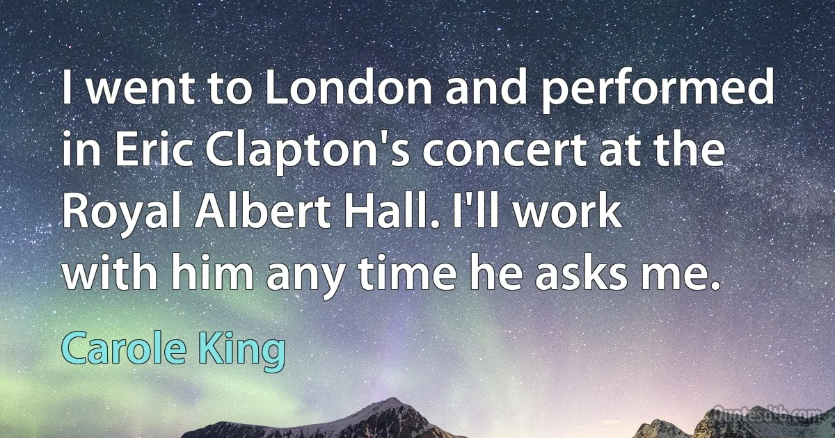 I went to London and performed in Eric Clapton's concert at the Royal Albert Hall. I'll work with him any time he asks me. (Carole King)