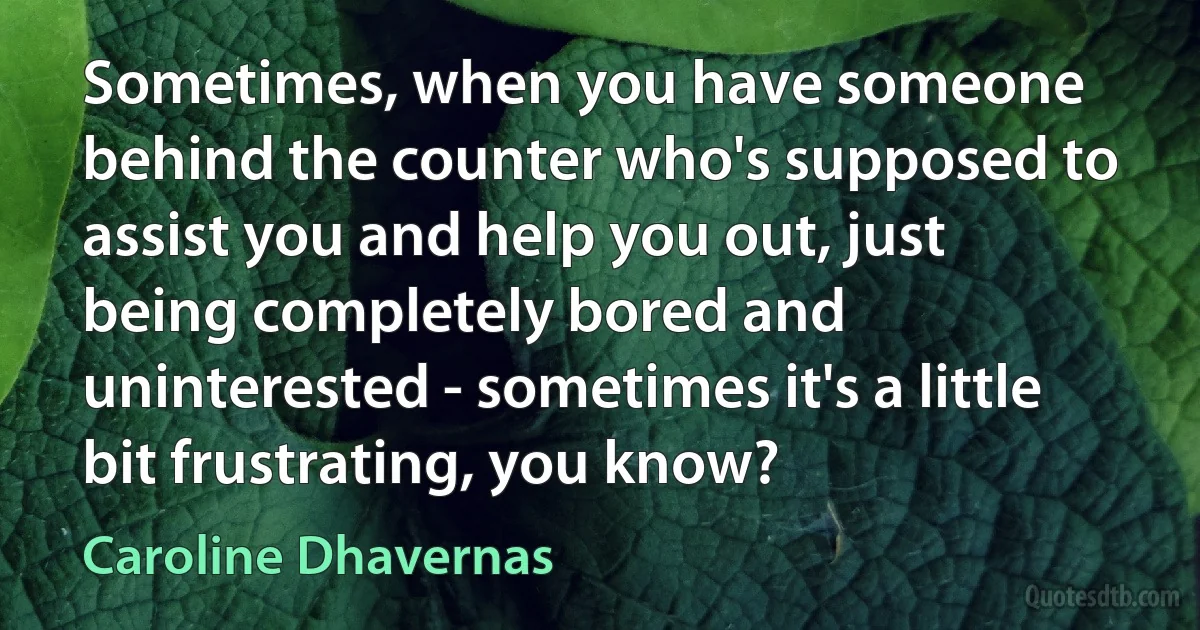 Sometimes, when you have someone behind the counter who's supposed to assist you and help you out, just being completely bored and uninterested - sometimes it's a little bit frustrating, you know? (Caroline Dhavernas)