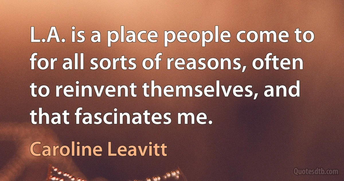 L.A. is a place people come to for all sorts of reasons, often to reinvent themselves, and that fascinates me. (Caroline Leavitt)