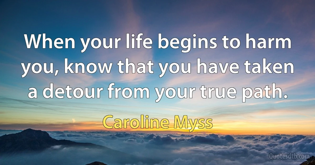 When your life begins to harm you, know that you have taken a detour from your true path. (Caroline Myss)