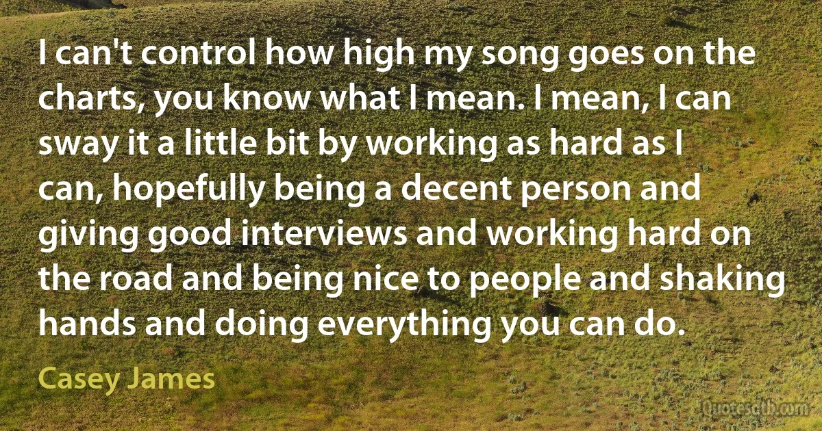 I can't control how high my song goes on the charts, you know what I mean. I mean, I can sway it a little bit by working as hard as I can, hopefully being a decent person and giving good interviews and working hard on the road and being nice to people and shaking hands and doing everything you can do. (Casey James)