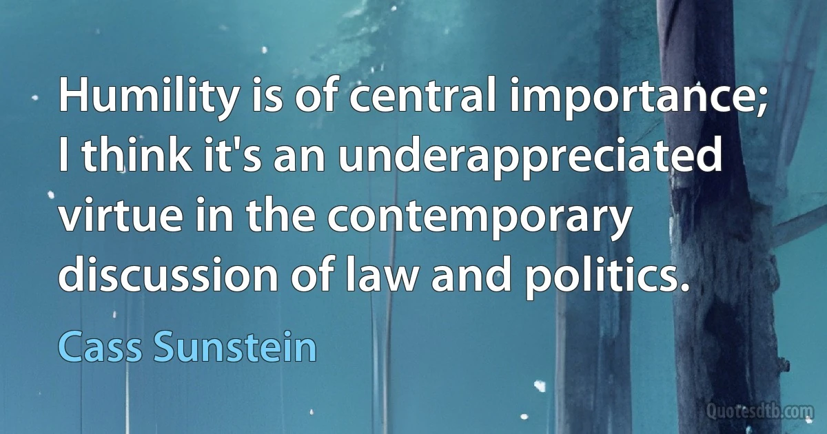 Humility is of central importance; I think it's an underappreciated virtue in the contemporary discussion of law and politics. (Cass Sunstein)