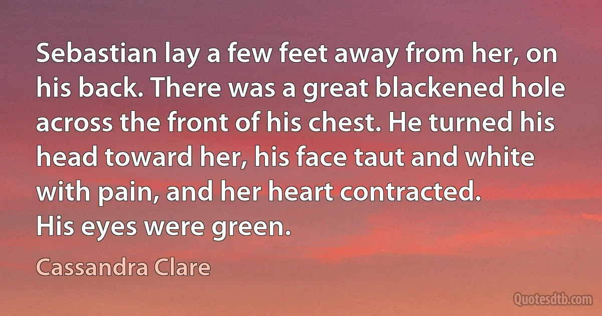 Sebastian lay a few feet away from her, on his back. There was a great blackened hole across the front of his chest. He turned his head toward her, his face taut and white with pain, and her heart contracted.
His eyes were green. (Cassandra Clare)