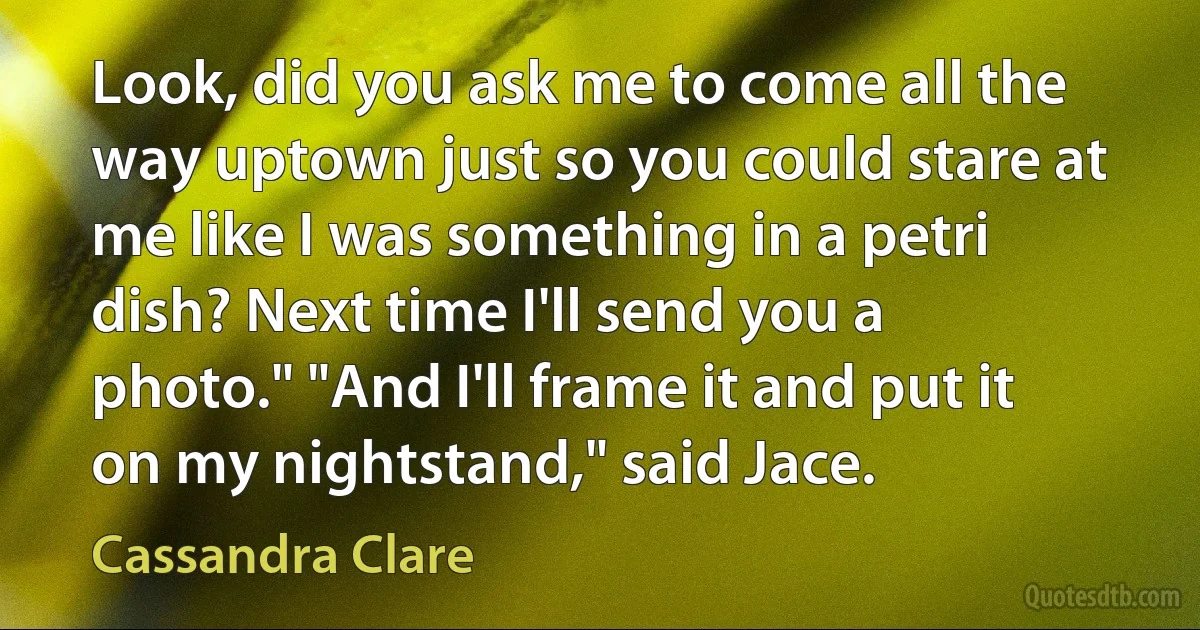 Look, did you ask me to come all the way uptown just so you could stare at me like I was something in a petri dish? Next time I'll send you a photo." "And I'll frame it and put it on my nightstand," said Jace. (Cassandra Clare)