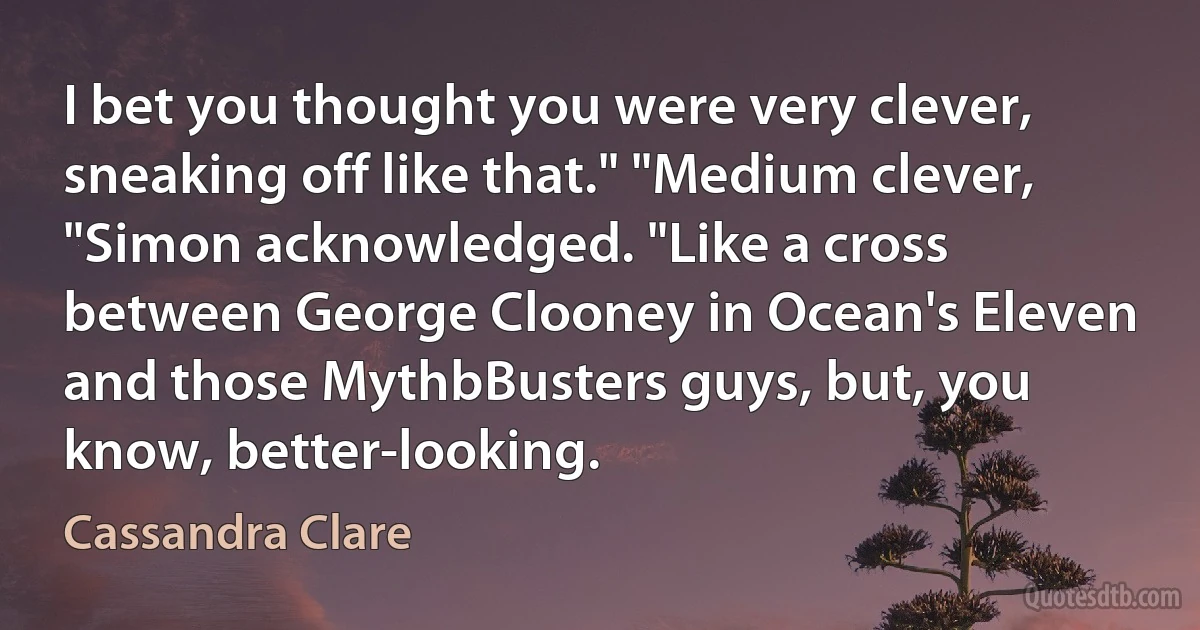 I bet you thought you were very clever, sneaking off like that." "Medium clever, "Simon acknowledged. "Like a cross between George Clooney in Ocean's Eleven and those MythbBusters guys, but, you know, better-looking. (Cassandra Clare)