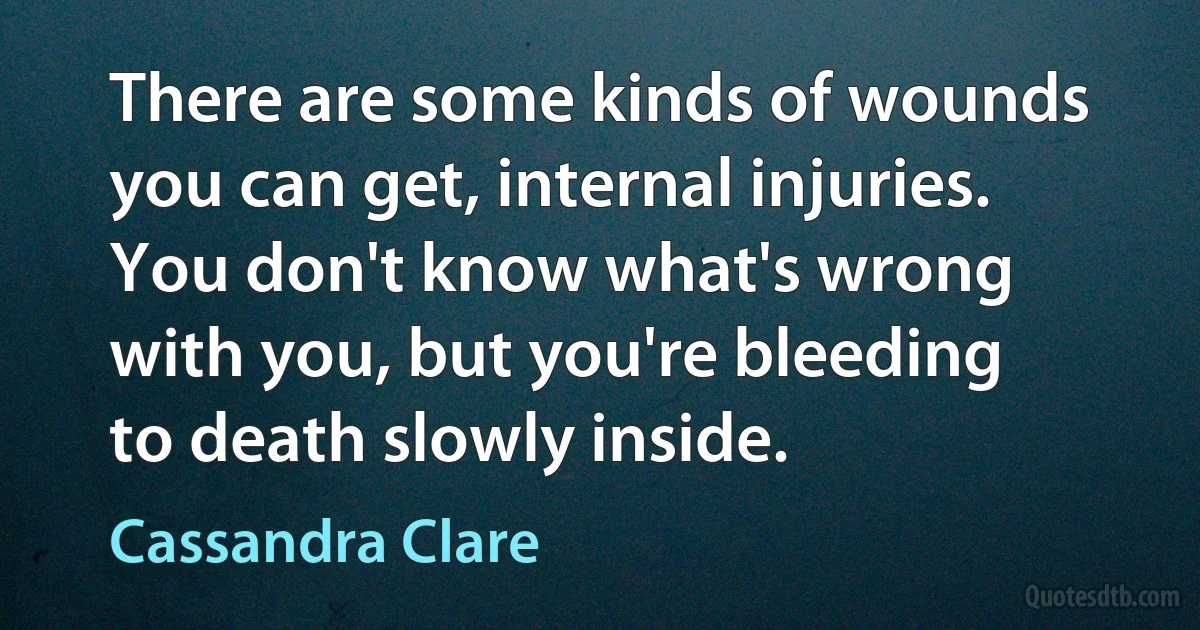 There are some kinds of wounds you can get, internal injuries. You don't know what's wrong with you, but you're bleeding to death slowly inside. (Cassandra Clare)