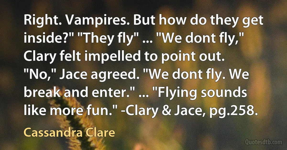 Right. Vampires. But how do they get inside?" "They fly" ... "We dont fly," Clary felt impelled to point out. "No," Jace agreed. "We dont fly. We break and enter." ... "Flying sounds like more fun." -Clary & Jace, pg.258. (Cassandra Clare)