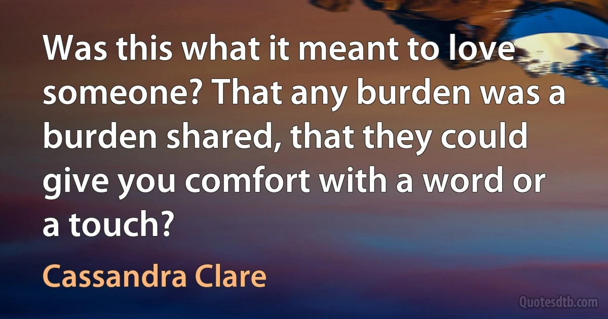 Was this what it meant to love someone? That any burden was a burden shared, that they could give you comfort with a word or a touch? (Cassandra Clare)