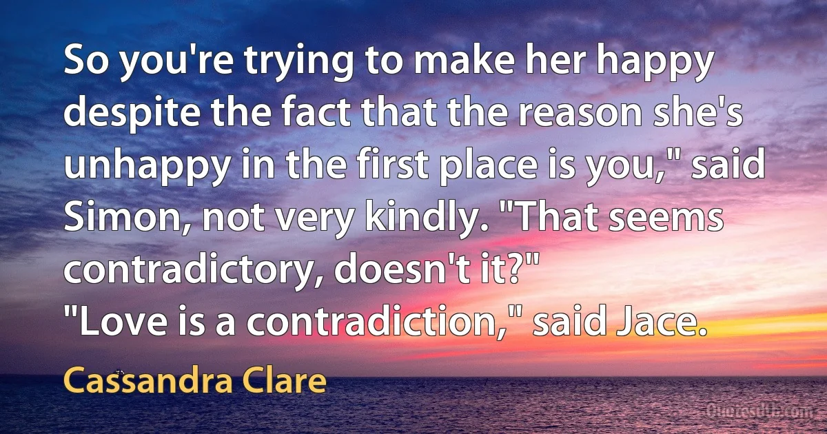 So you're trying to make her happy despite the fact that the reason she's unhappy in the first place is you," said Simon, not very kindly. "That seems contradictory, doesn't it?"
"Love is a contradiction," said Jace. (Cassandra Clare)