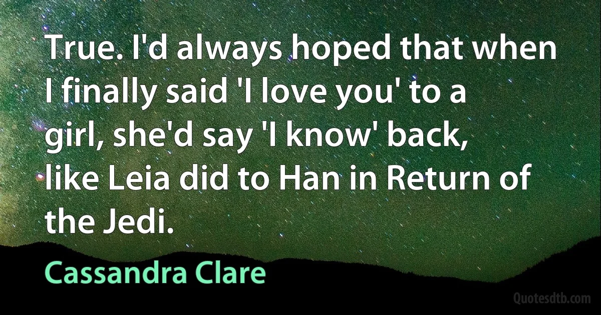 True. I'd always hoped that when I finally said 'I love you' to a girl, she'd say 'I know' back, like Leia did to Han in Return of the Jedi. (Cassandra Clare)