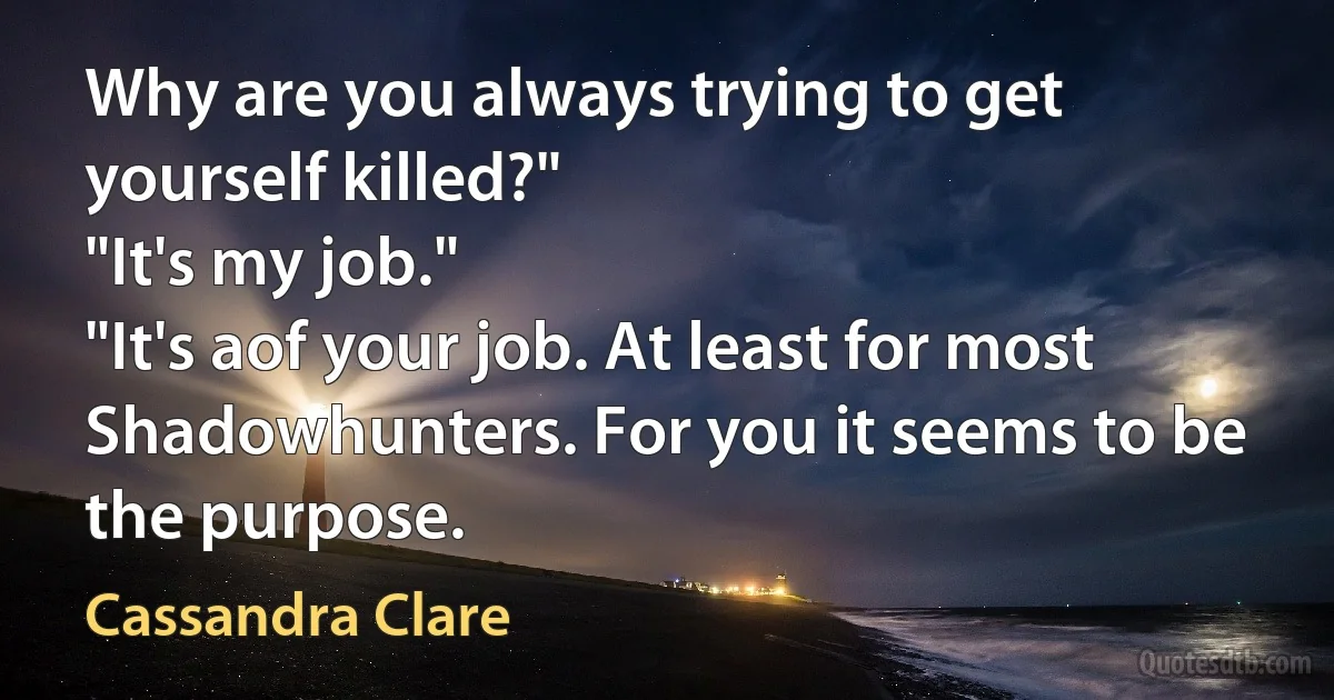 Why are you always trying to get yourself killed?"
"It's my job."
"It's aof your job. At least for most Shadowhunters. For you it seems to be the purpose. (Cassandra Clare)