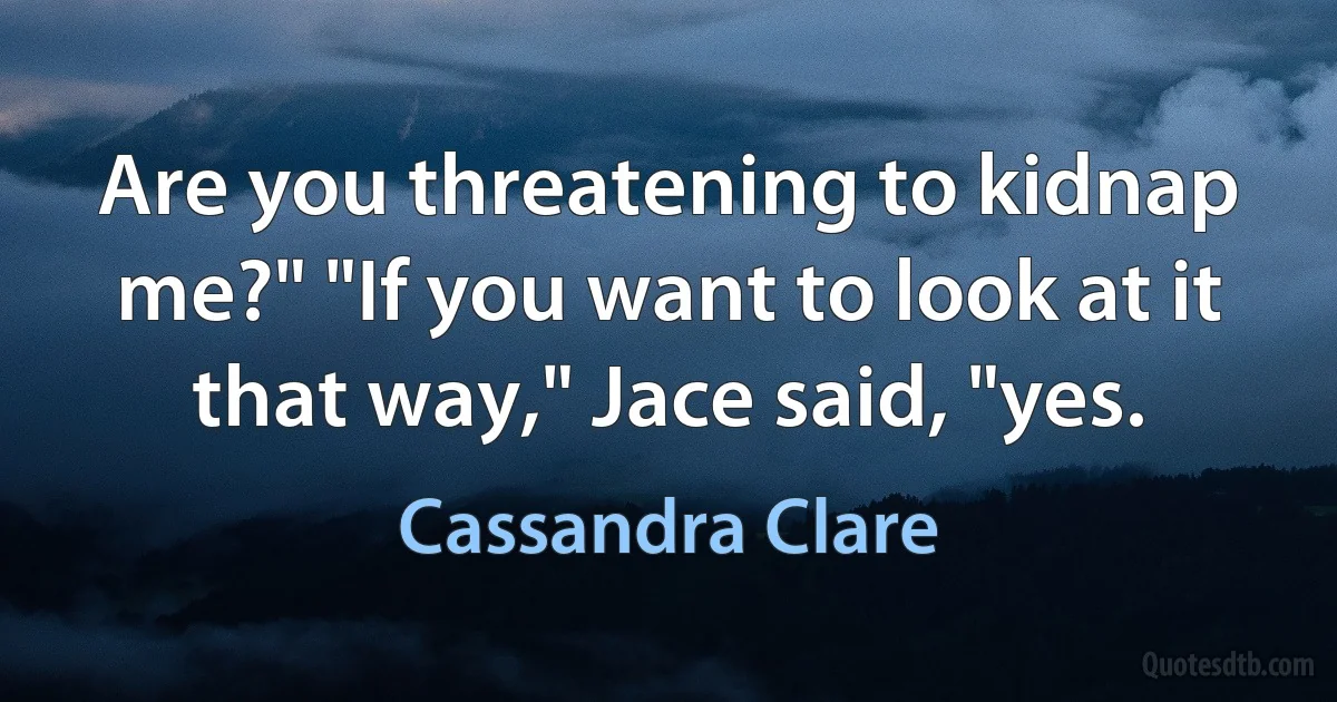 Are you threatening to kidnap me?" "If you want to look at it that way," Jace said, "yes. (Cassandra Clare)