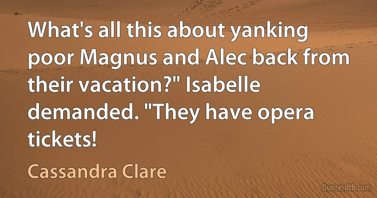 What's all this about yanking poor Magnus and Alec back from their vacation?" Isabelle demanded. "They have opera tickets! (Cassandra Clare)