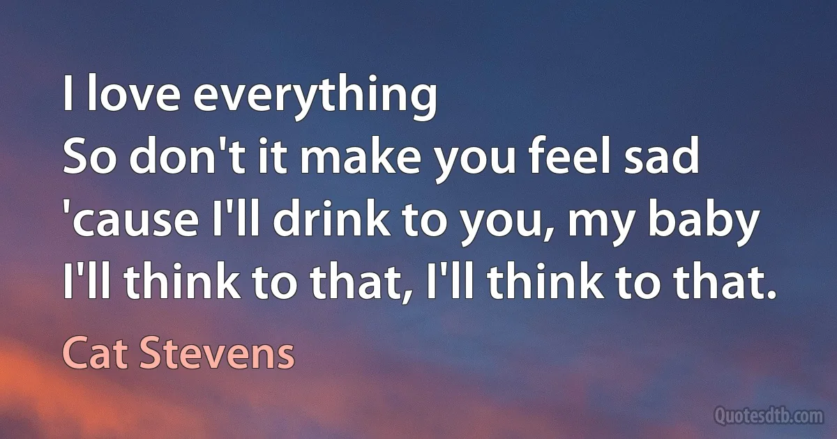 I love everything
So don't it make you feel sad
'cause I'll drink to you, my baby
I'll think to that, I'll think to that. (Cat Stevens)