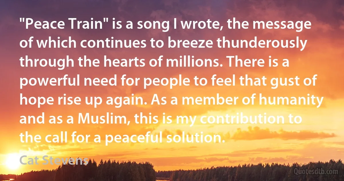 "Peace Train" is a song I wrote, the message of which continues to breeze thunderously through the hearts of millions. There is a powerful need for people to feel that gust of hope rise up again. As a member of humanity and as a Muslim, this is my contribution to the call for a peaceful solution. (Cat Stevens)