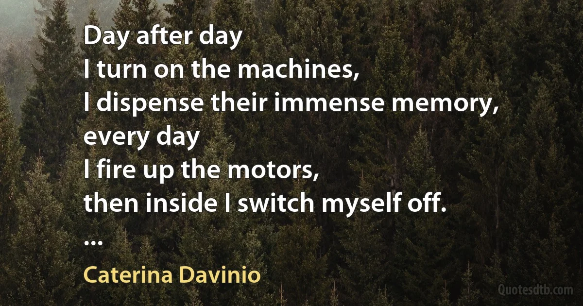 Day after day
I turn on the machines,
I dispense their immense memory,
every day
I fire up the motors,
then inside I switch myself off.
... (Caterina Davinio)