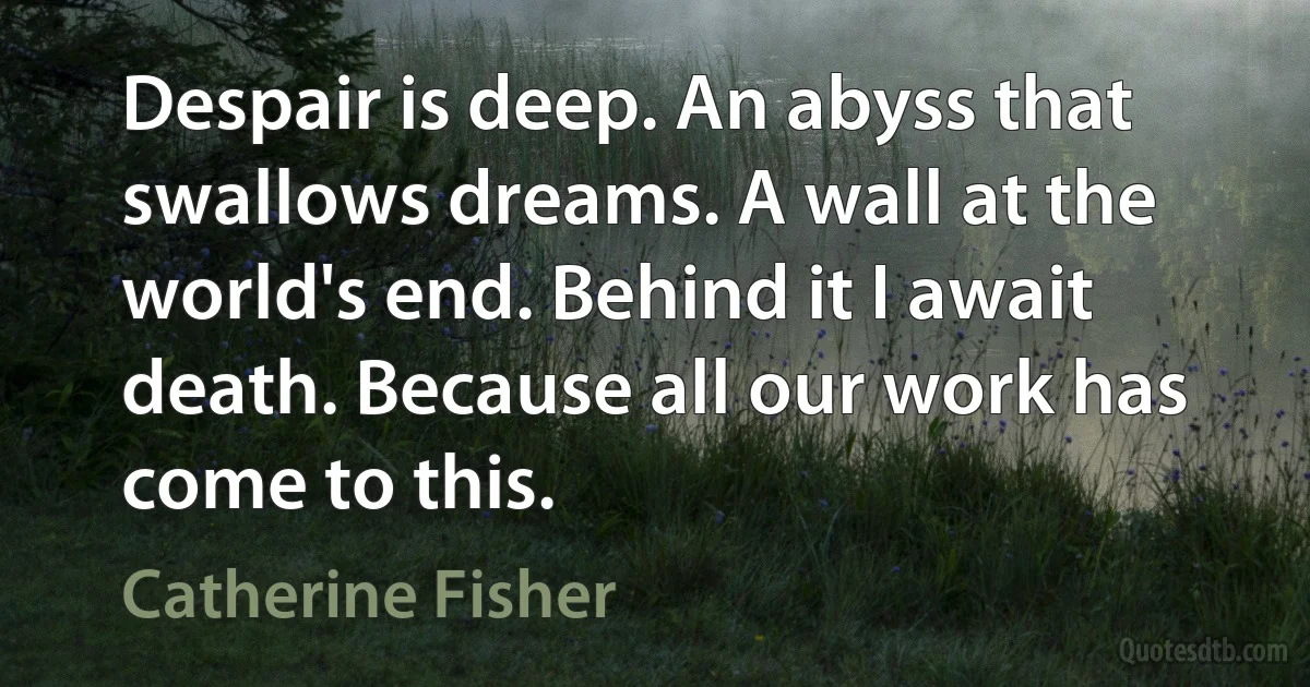 Despair is deep. An abyss that swallows dreams. A wall at the world's end. Behind it I await death. Because all our work has come to this. (Catherine Fisher)