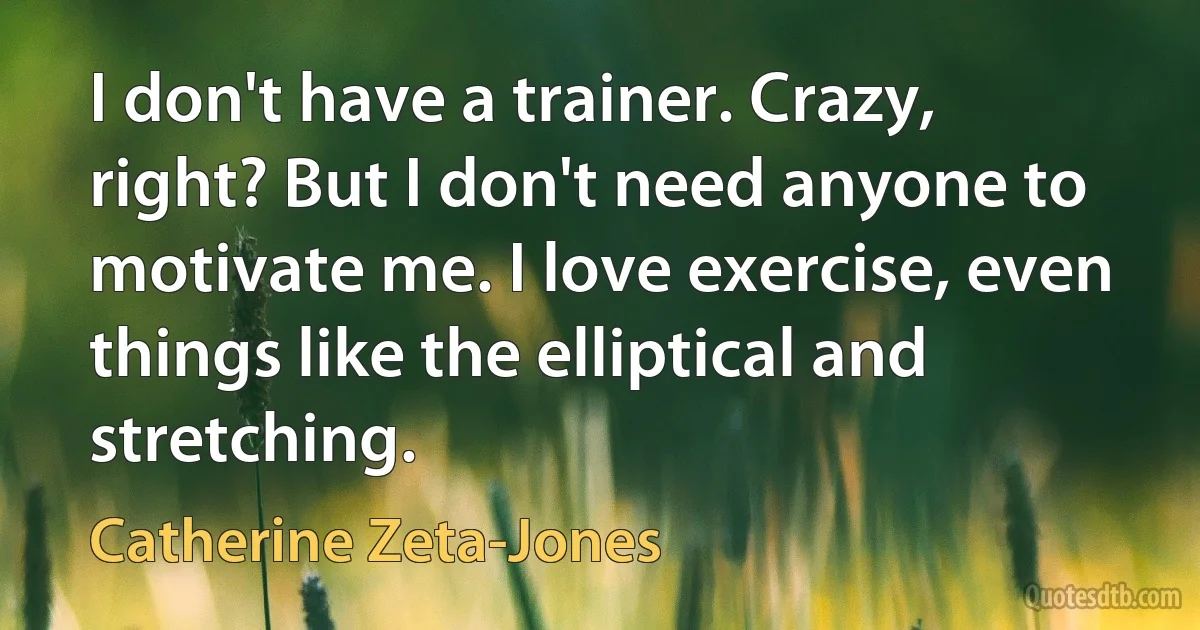 I don't have a trainer. Crazy, right? But I don't need anyone to motivate me. I love exercise, even things like the elliptical and stretching. (Catherine Zeta-Jones)