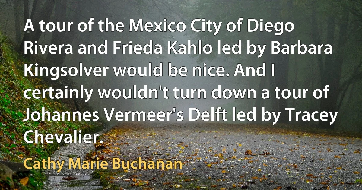 A tour of the Mexico City of Diego Rivera and Frieda Kahlo led by Barbara Kingsolver would be nice. And I certainly wouldn't turn down a tour of Johannes Vermeer's Delft led by Tracey Chevalier. (Cathy Marie Buchanan)