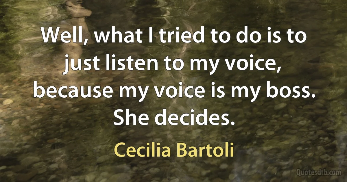 Well, what I tried to do is to just listen to my voice, because my voice is my boss. She decides. (Cecilia Bartoli)