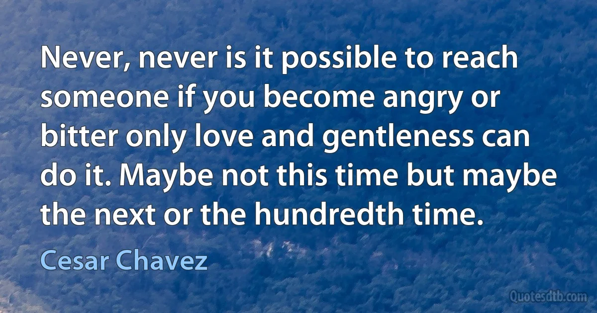 Never, never is it possible to reach someone if you become angry or bitter only love and gentleness can do it. Maybe not this time but maybe the next or the hundredth time. (Cesar Chavez)