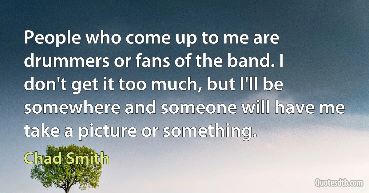 People who come up to me are drummers or fans of the band. I don't get it too much, but I'll be somewhere and someone will have me take a picture or something. (Chad Smith)