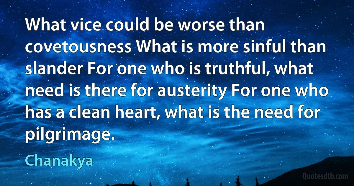 What vice could be worse than covetousness What is more sinful than slander For one who is truthful, what need is there for austerity For one who has a clean heart, what is the need for pilgrimage. (Chanakya)