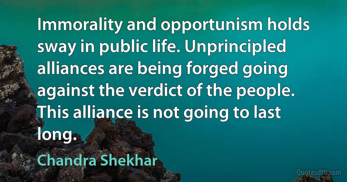 Immorality and opportunism holds sway in public life. Unprincipled alliances are being forged going against the verdict of the people. This alliance is not going to last long. (Chandra Shekhar)