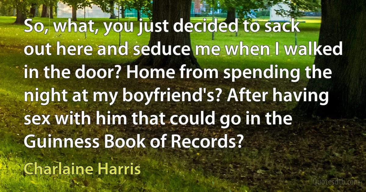 So, what, you just decided to sack out here and seduce me when I walked in the door? Home from spending the night at my boyfriend's? After having sex with him that could go in the Guinness Book of Records? (Charlaine Harris)