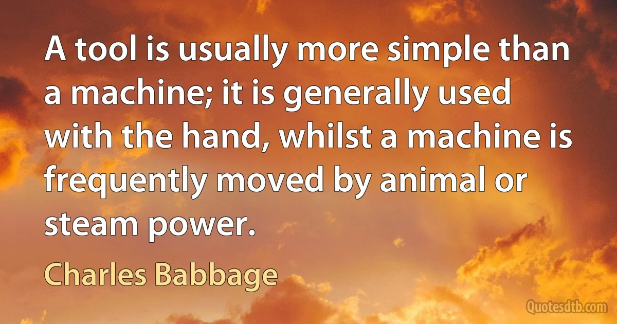 A tool is usually more simple than a machine; it is generally used with the hand, whilst a machine is frequently moved by animal or steam power. (Charles Babbage)