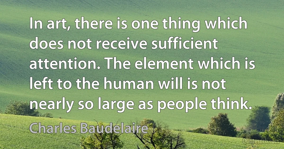 In art, there is one thing which does not receive sufficient attention. The element which is left to the human will is not nearly so large as people think. (Charles Baudelaire)