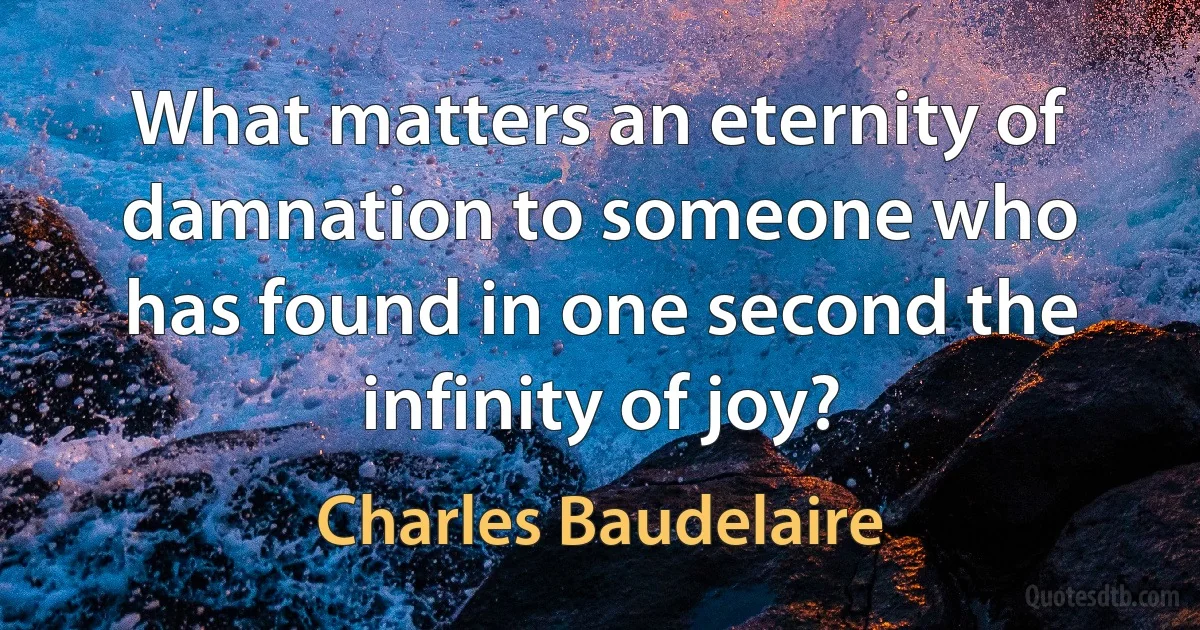 What matters an eternity of damnation to someone who has found in one second the infinity of joy? (Charles Baudelaire)