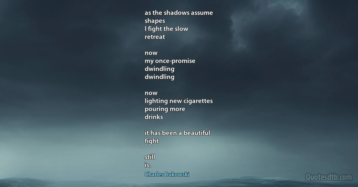 as the shadows assume
shapes
I fight the slow
retreat

now
my once-promise
dwindling
dwindling

now
lighting new cigarettes
pouring more
drinks

it has been a beautiful
fight

still
is. (Charles Bukowski)