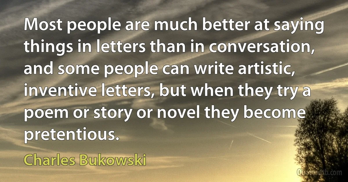 Most people are much better at saying things in letters than in conversation, and some people can write artistic, inventive letters, but when they try a poem or story or novel they become pretentious. (Charles Bukowski)