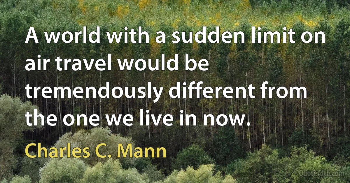 A world with a sudden limit on air travel would be tremendously different from the one we live in now. (Charles C. Mann)