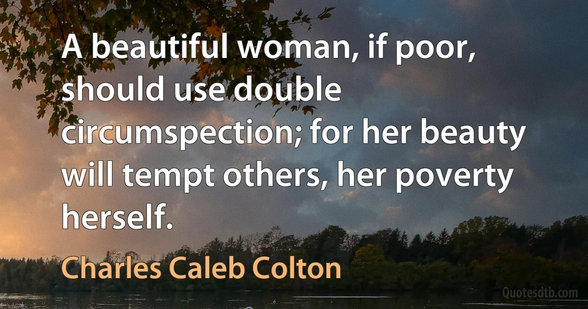 A beautiful woman, if poor, should use double circumspection; for her beauty will tempt others, her poverty herself. (Charles Caleb Colton)