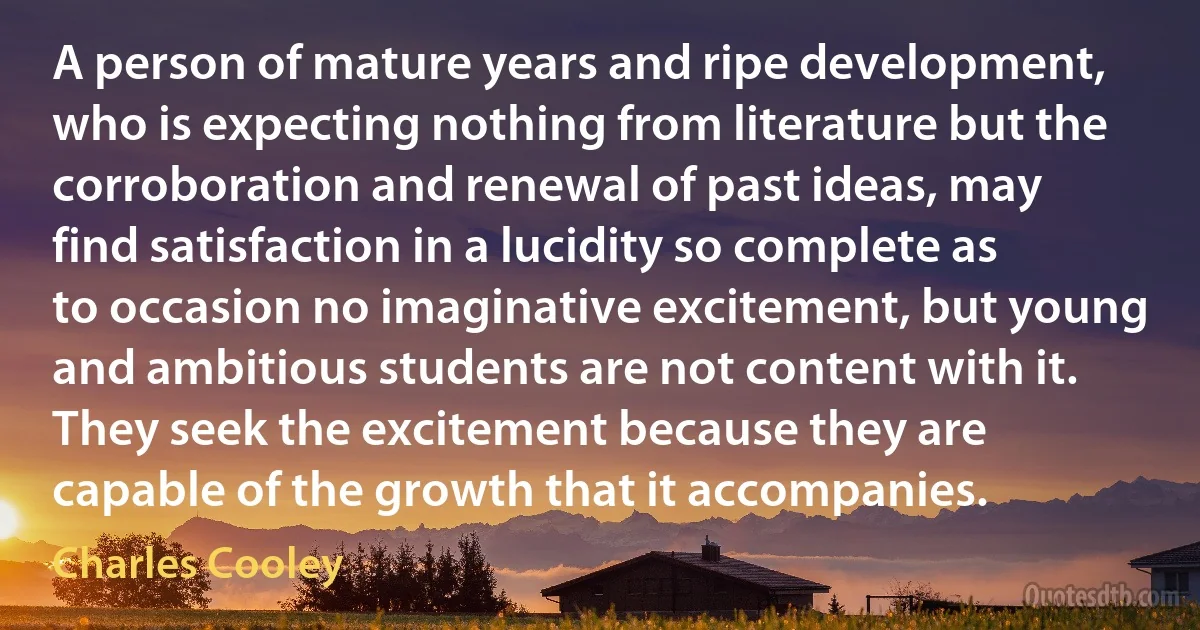 A person of mature years and ripe development, who is expecting nothing from literature but the corroboration and renewal of past ideas, may find satisfaction in a lucidity so complete as to occasion no imaginative excitement, but young and ambitious students are not content with it. They seek the excitement because they are capable of the growth that it accompanies. (Charles Cooley)