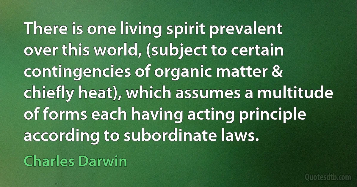 There is one living spirit prevalent over this world, (subject to certain contingencies of organic matter & chiefly heat), which assumes a multitude of forms each having acting principle according to subordinate laws. (Charles Darwin)