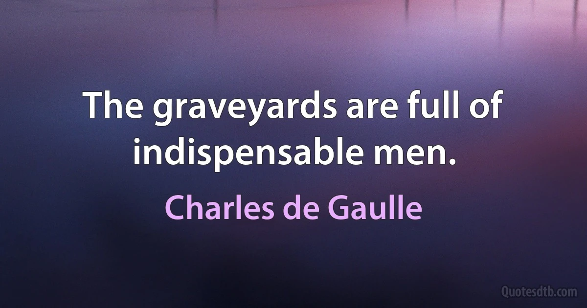 The graveyards are full of indispensable men. (Charles de Gaulle)