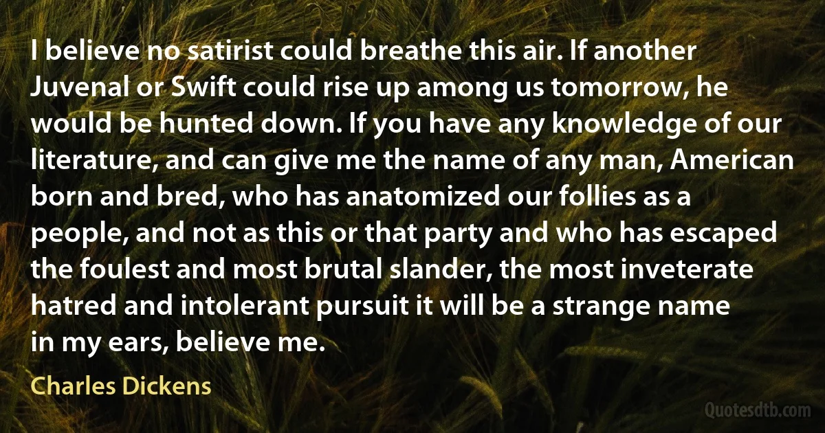 I believe no satirist could breathe this air. If another Juvenal or Swift could rise up among us tomorrow, he would be hunted down. If you have any knowledge of our literature, and can give me the name of any man, American born and bred, who has anatomized our follies as a people, and not as this or that party and who has escaped the foulest and most brutal slander, the most inveterate hatred and intolerant pursuit it will be a strange name in my ears, believe me. (Charles Dickens)