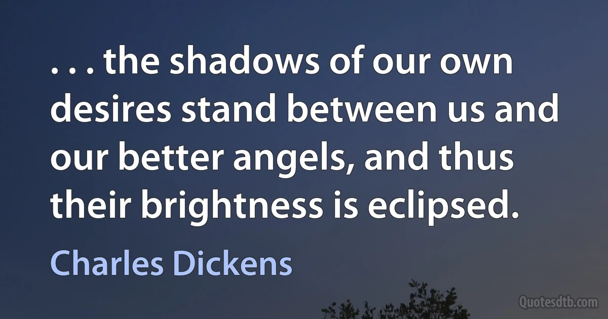 . . . the shadows of our own desires stand between us and our better angels, and thus their brightness is eclipsed. (Charles Dickens)