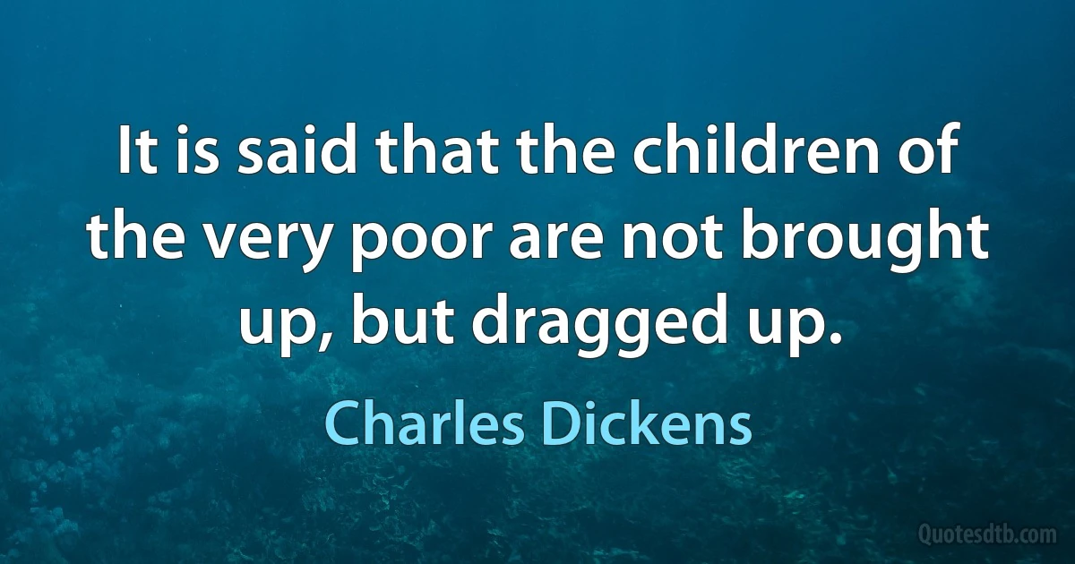 It is said that the children of the very poor are not brought up, but dragged up. (Charles Dickens)