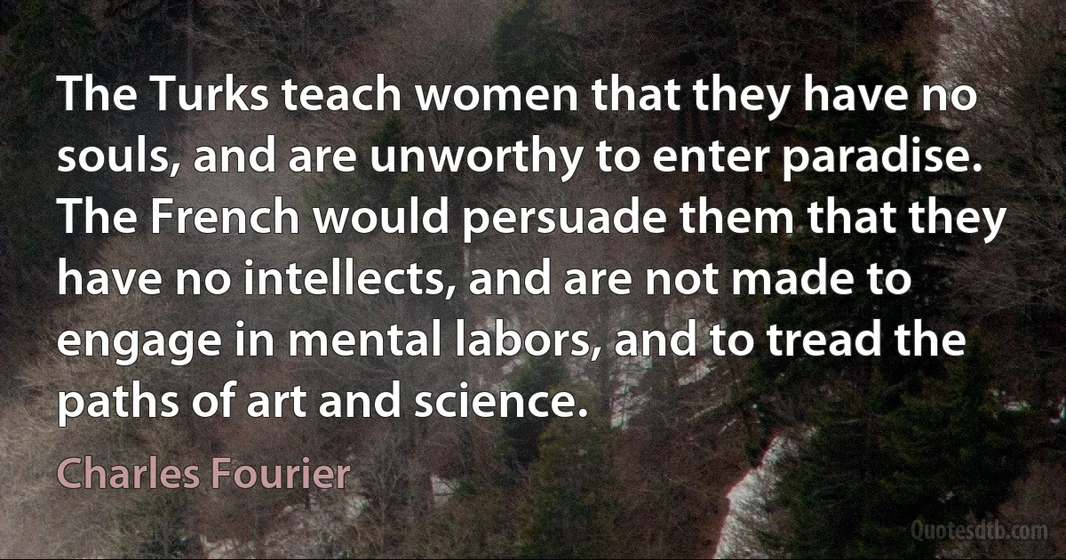 The Turks teach women that they have no souls, and are unworthy to enter paradise. The French would persuade them that they have no intellects, and are not made to engage in mental labors, and to tread the paths of art and science. (Charles Fourier)